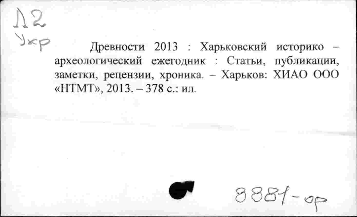 ﻿Л 2
Древности 2013 : Харьковский историке -археологический ежегодник : Статьи, публикации, заметки, рецензии, хроника. - Харьков: ХИАО ООО «НТМТ», 2013.-378 с.: ил.